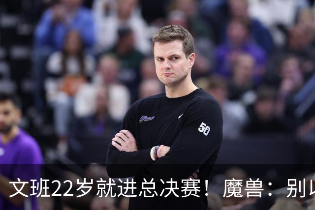 文班22岁就进总决赛！魔兽：别以为之后每年都能进 乔丹都做不到